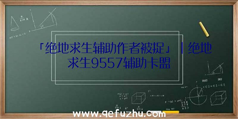 「绝地求生辅助作者被捉」|绝地求生9557辅助卡盟